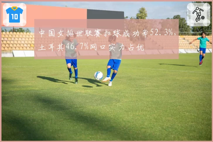 中国女排世联赛扣球成功率52.3%，土耳其46.7%网口实力占优