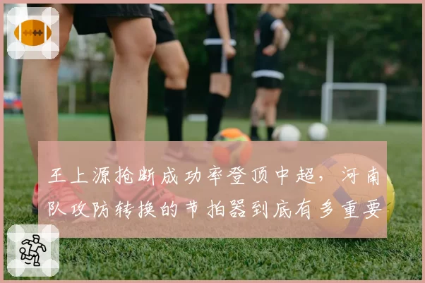 王上源抢断成功率登顶中超,河南队攻防转换的节拍器到底有多重要?