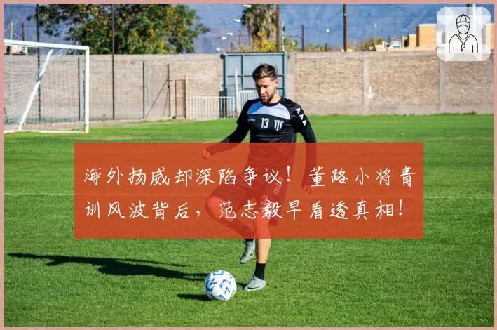 海外扬威却深陷争议！董路小将青训风波背后，范志毅早看透真相！