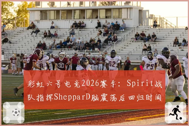 彩虹六号电竞2026赛季：Spirit战队指挥ShepparD脑震荡后回归时间未定