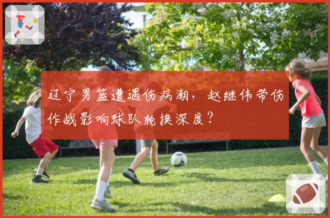 辽宁男篮遭遇伤病潮,赵继伟带伤作战影响球队轮换深度?