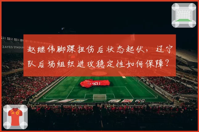 赵继伟脚踝扭伤后状态起伏，辽宁队后场组织进攻稳定性如何保障？