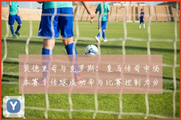 莫德里奇与克罗斯:皇马传奇中场本赛季传球成功率与比赛控制力分析
