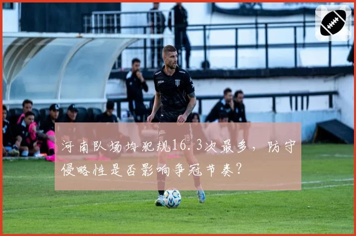 河南队场均犯规16.3次最多,防守侵略性是否影响争冠节奏?