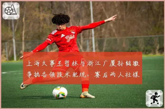 上海久事王哲林与浙江广厦孙铭徽争执各领技术犯规，赛后两人社媒互怼