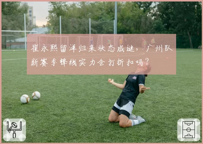 崔永熙留洋归来状态成谜，广州队新赛季锋线实力会打折扣吗？