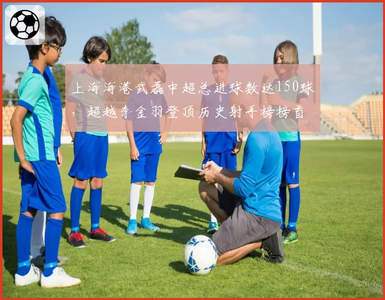 上海海港武磊中超总进球数达150球，超越李金羽登顶历史射手榜榜首