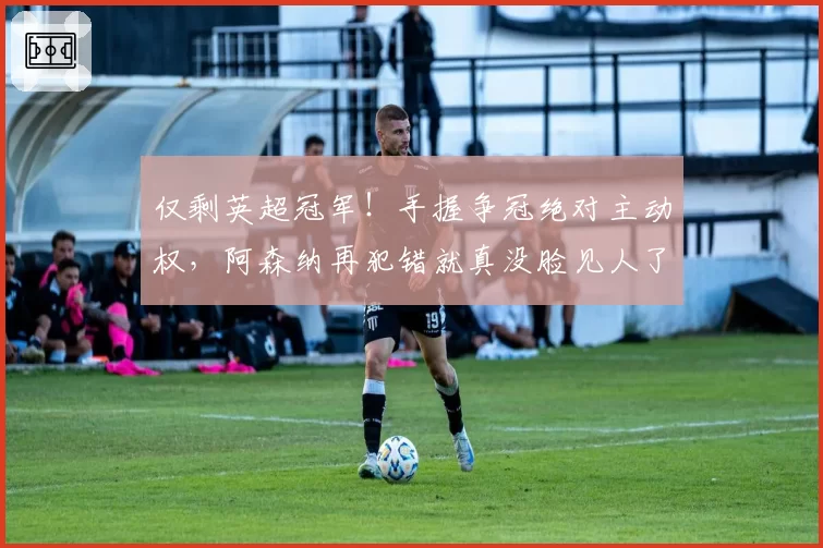 仅剩英超冠军！手握争冠绝对主动权，阿森纳再犯错就真没脸见人了