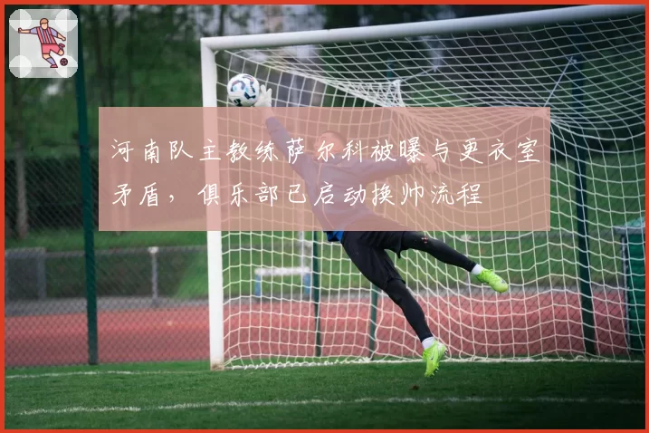 河南队主教练萨尔科被曝与更衣室矛盾,俱乐部已启动换帅流程
