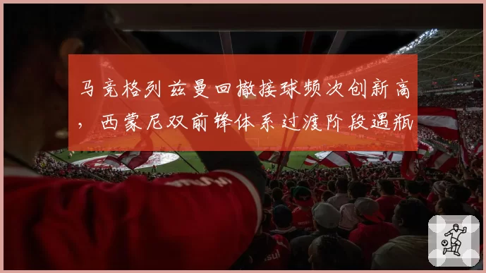 马竞格列兹曼回撤接球频次创新高，西蒙尼双前锋体系过渡阶段遇瓶颈