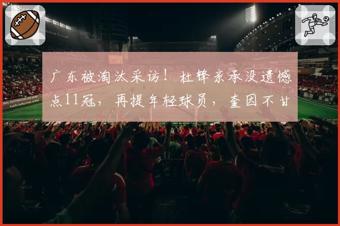 广东被淘汰采访！杜锋亲承没遗憾点11冠，再提年轻球员，奎因不甘