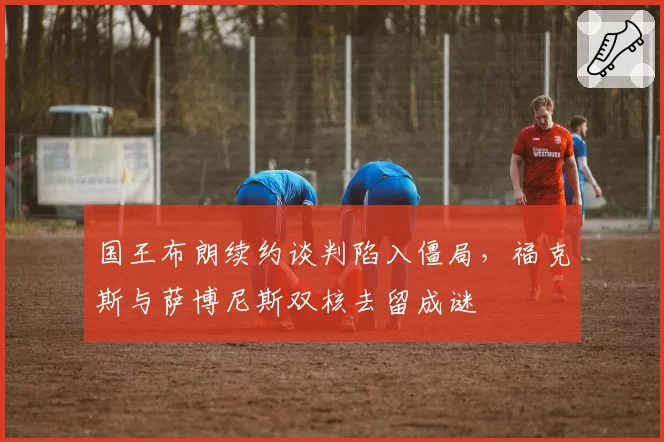 国王布朗续约谈判陷入僵局，福克斯与萨博尼斯双核去留成谜
