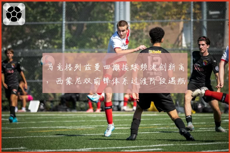 马竞格列兹曼回撤接球频次创新高，西蒙尼双前锋体系过渡阶段遇瓶颈