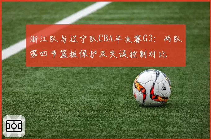 浙江队与辽宁队CBA半决赛G3：两队第四节篮板保护及失误控制对比