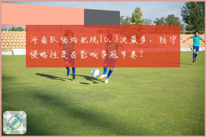 河南队场均犯规16.3次最多,防守侵略性是否影响争冠节奏?