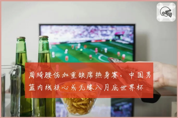 周琦腰伤加重缺席热身赛，中国男篮内线核心或无缘八月底世界杯