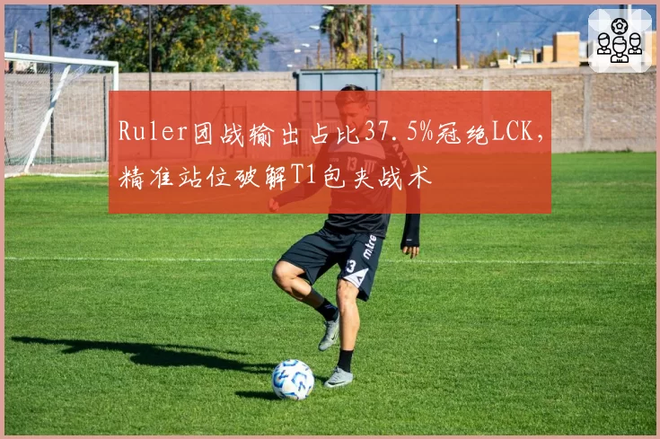 Ruler团战输出占比37.5%冠绝LCK，精准站位破解T1包夹战术