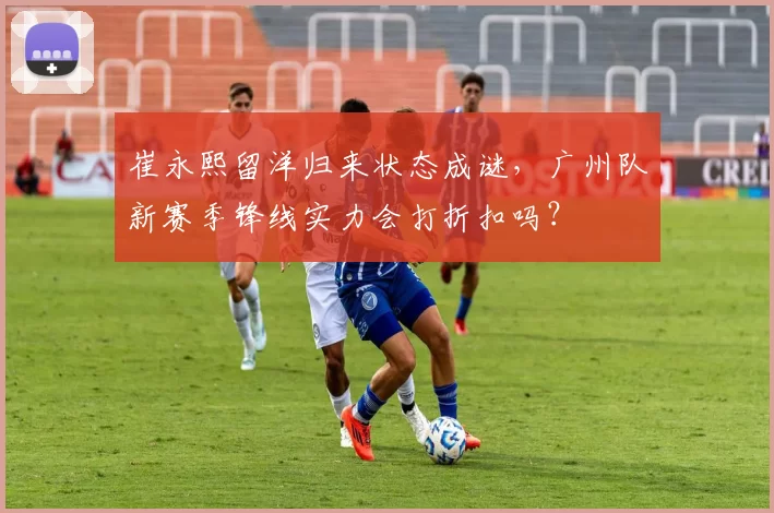 崔永熙留洋归来状态成谜,广州队新赛季锋线实力会打折扣吗?