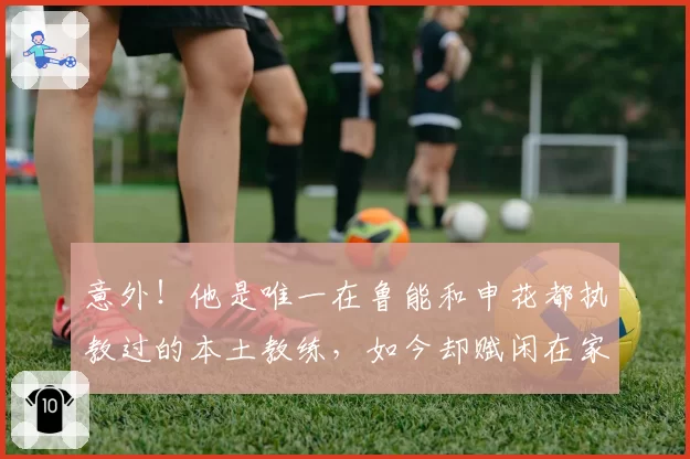 意外！他是唯一在鲁能和申花都执教过的本土教练，如今却赋闲在家