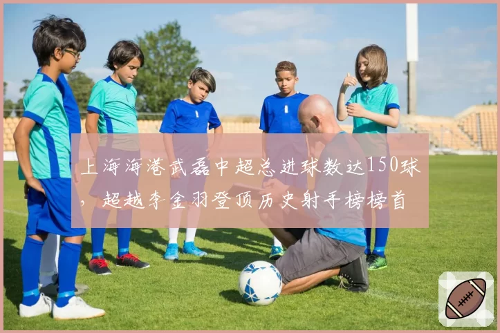 上海海港武磊中超总进球数达150球，超越李金羽登顶历史射手榜榜首