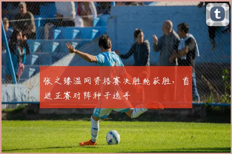 张之臻温网资格赛决胜轮获胜，首进正赛对阵种子选手