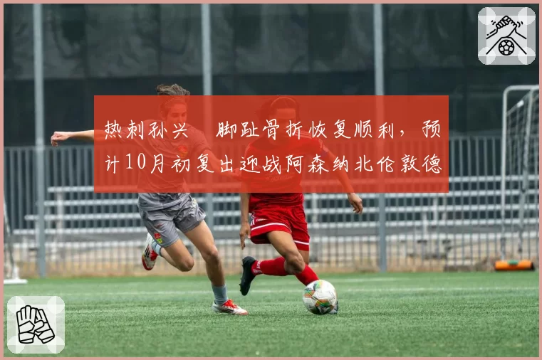 热刺孙兴慜脚趾骨折恢复顺利，预计10月初复出迎战阿森纳北伦敦德比