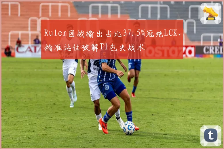 Ruler团战输出占比37.5%冠绝LCK，精准站位破解T1包夹战术