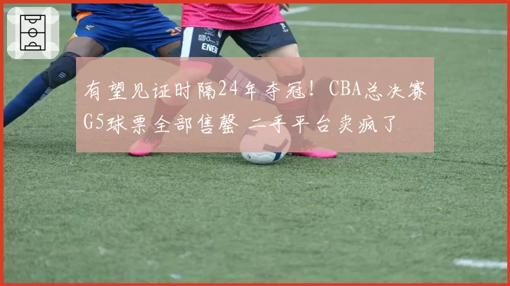 有望见证时隔24年夺冠！CBA总决赛G5球票全部售罄 二手平台卖疯了