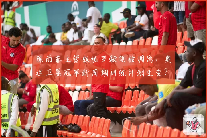 陈雨菲主管教练罗毅刚被调离，奥运卫冕冠军新周期训练计划生变？