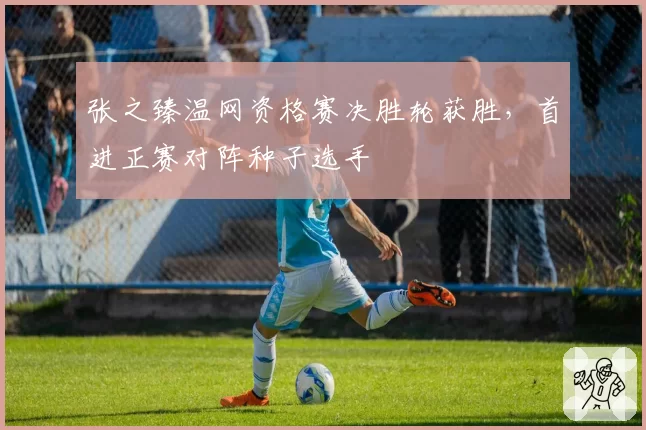 张之臻温网资格赛决胜轮获胜，首进正赛对阵种子选手