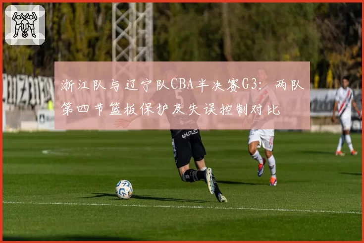 浙江队与辽宁队CBA半决赛G3：两队第四节篮板保护及失误控制对比
