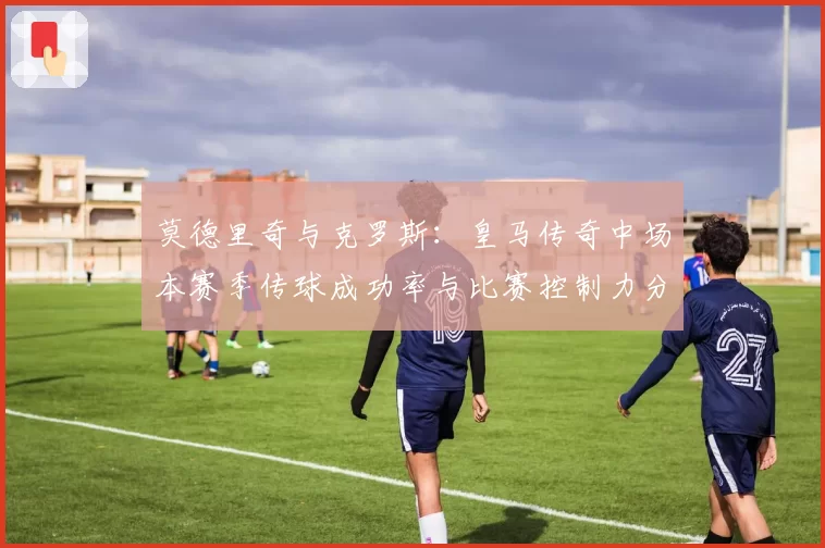莫德里奇与克罗斯:皇马传奇中场本赛季传球成功率与比赛控制力分析