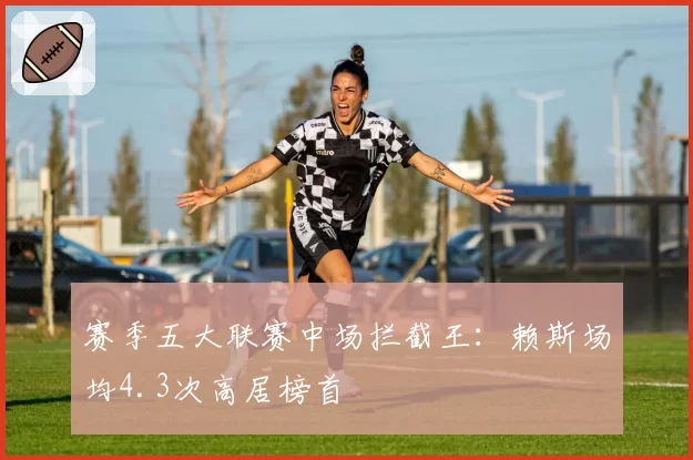 赛季五大联赛中场拦截王：赖斯场均4.3次高居榜首