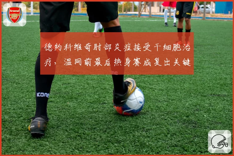 德约科维奇肘部炎症接受干细胞治疗，温网前最后热身赛成复出关键