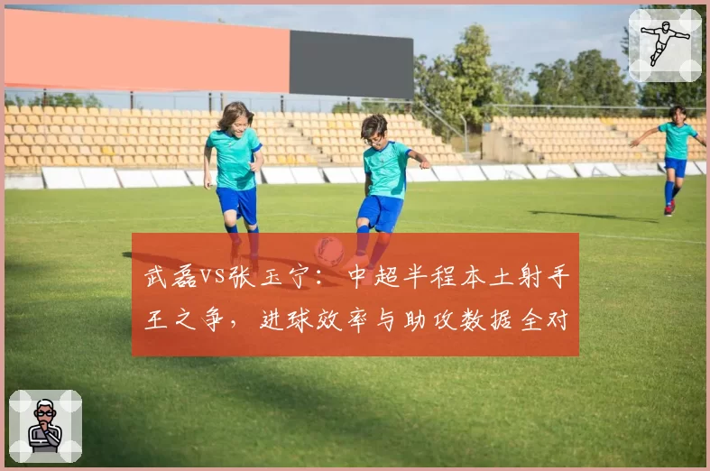 武磊vs张玉宁：中超半程本土射手王之争，进球效率与助攻数据全对比