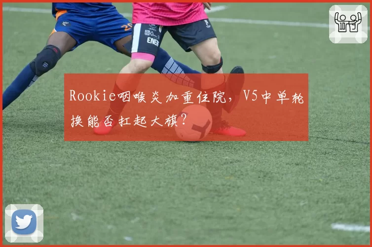 Rookie咽喉炎加重住院,V5中单轮换能否扛起大旗?