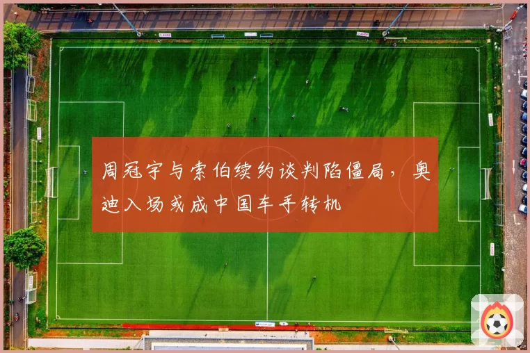 周冠宇与索伯续约谈判陷僵局，奥迪入场或成中国车手转机