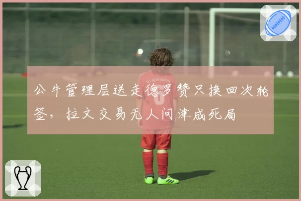 公牛管理层送走德罗赞只换回次轮签，拉文交易无人问津成死局
