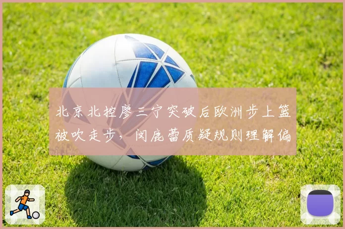 北京北控廖三宁突破后欧洲步上篮被吹走步，闵鹿蕾质疑规则理解偏差