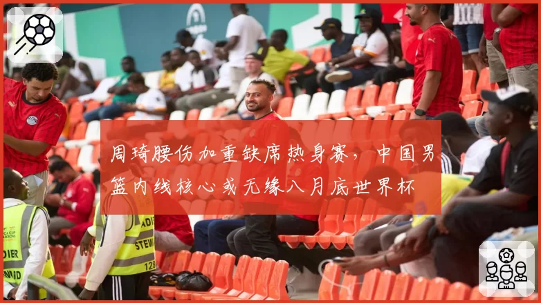 周琦腰伤加重缺席热身赛，中国男篮内线核心或无缘八月底世界杯