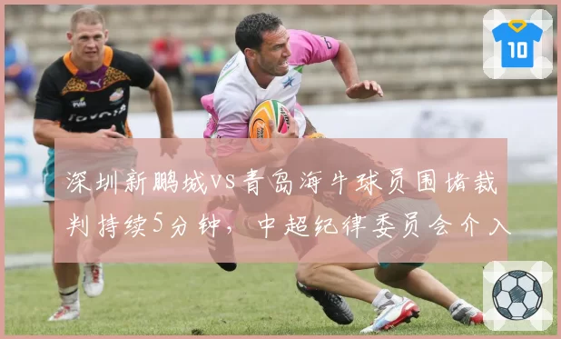 深圳新鹏城vs青岛海牛球员围堵裁判持续5分钟，中超纪律委员会介入调查