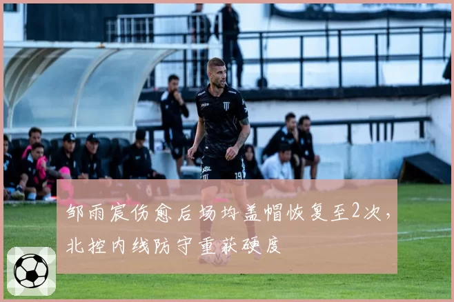 邹雨宸伤愈后场均盖帽恢复至2次，北控内线防守重获硬度