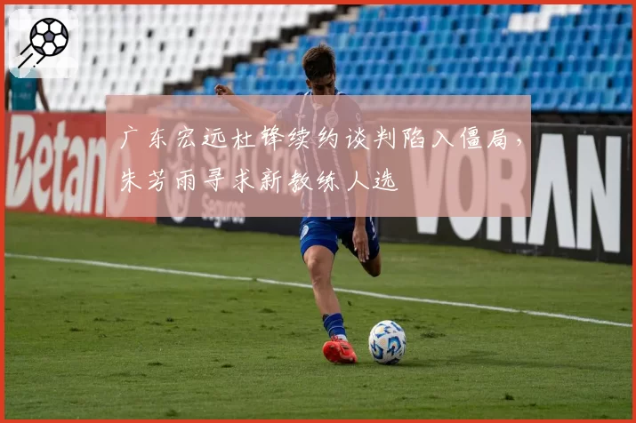 广东宏远杜锋续约谈判陷入僵局，朱芳雨寻求新教练人选