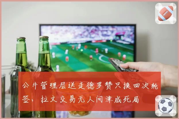 公牛管理层送走德罗赞只换回次轮签，拉文交易无人问津成死局