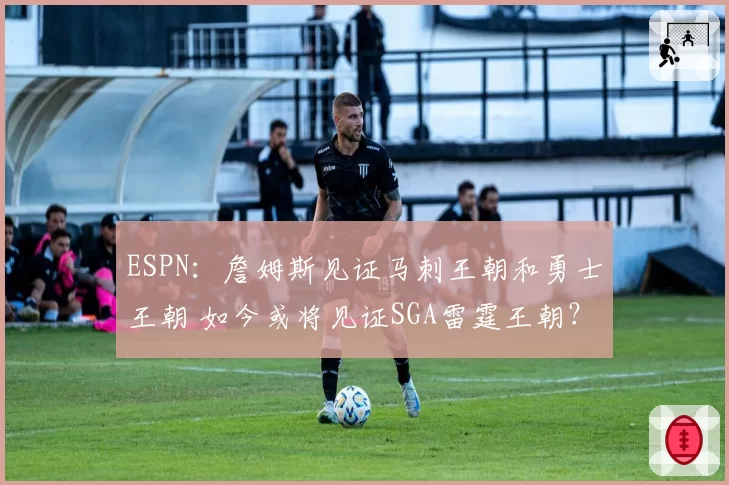 ESPN：詹姆斯见证马刺王朝和勇士王朝 如今或将见证SGA雷霆王朝？
