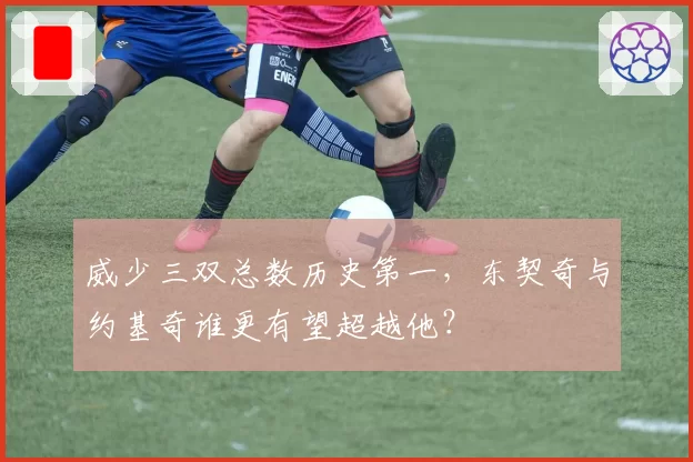 威少三双总数历史第一，东契奇与约基奇谁更有望超越他？