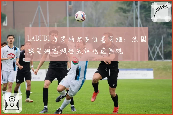 LABUBU与罗纳尔多惊喜同框，法国球星姆巴佩也来评论区围观
