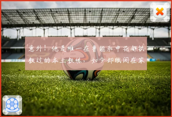 意外！他是唯一在鲁能和申花都执教过的本土教练，如今却赋闲在家