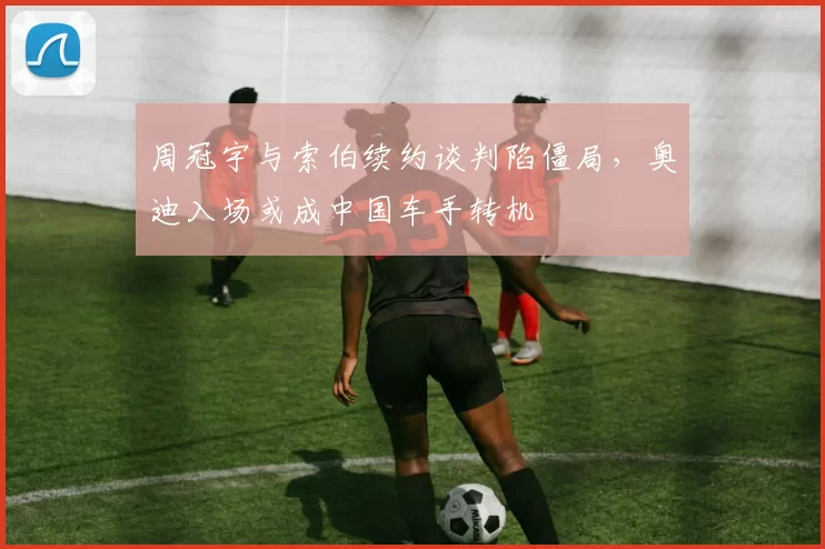 周冠宇与索伯续约谈判陷僵局，奥迪入场或成中国车手转机