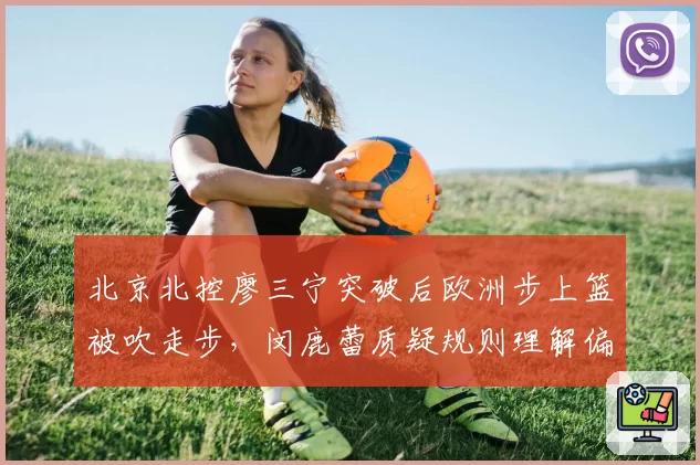 北京北控廖三宁突破后欧洲步上篮被吹走步，闵鹿蕾质疑规则理解偏差
